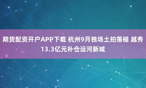 期货配资开户APP下载 杭州9月独场土拍落槌 越秀13.3亿元补仓运河新城