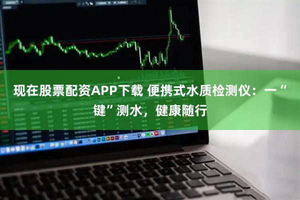 现在股票配资APP下载 便携式水质检测仪：一“键”测水，健康随行