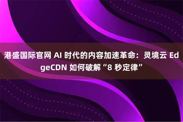港盛国际官网 AI 时代的内容加速革命：灵境云 EdgeCDN 如何破解“8 秒定律”