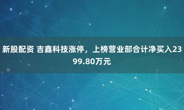 新股配资 吉鑫科技涨停，上榜营业部合计净买入2399.80万元