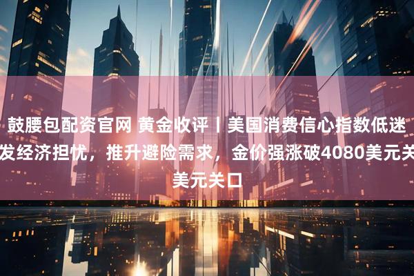 鼓腰包配资官网 黄金收评丨美国消费信心指数低迷引发经济担忧，推升避险需求，金价强涨破4080美元关口
