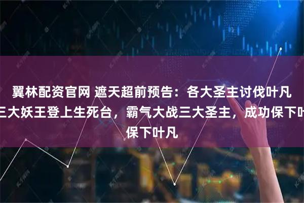翼林配资官网 遮天超前预告：各大圣主讨伐叶凡，三大妖王登上生死台，霸气大战三大圣主，成功保下叶凡