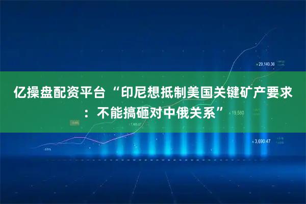 亿操盘配资平台 “印尼想抵制美国关键矿产要求：不能搞砸对中俄关系”
