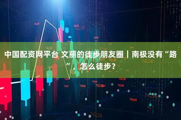 中国配资网平台 文丽的徒步朋友圈｜南极没有“路”，怎么徒步？