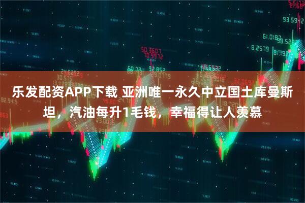 乐发配资APP下载 亚洲唯一永久中立国土库曼斯坦，汽油每升1毛钱，幸福得让人羡慕
