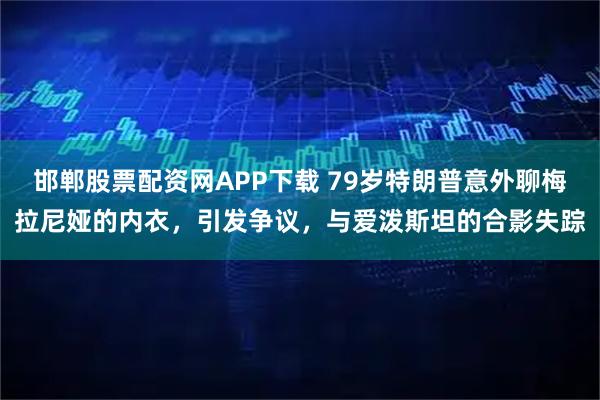 邯郸股票配资网APP下载 79岁特朗普意外聊梅拉尼娅的内衣，引发争议，与爱泼斯坦的合影失踪
