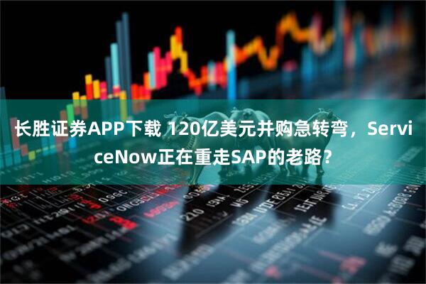 长胜证券APP下载 120亿美元并购急转弯，ServiceNow正在重走SAP的老路？