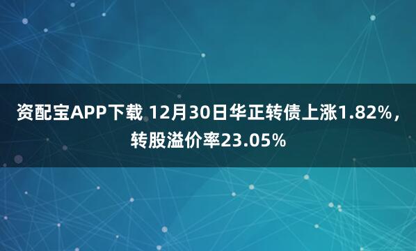 资配宝APP下载 12月30日华正转债上涨1.82%,转股溢价率23.05%