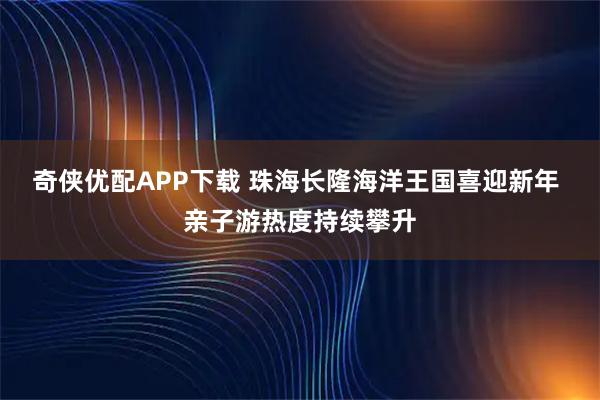 奇侠优配APP下载 珠海长隆海洋王国喜迎新年 亲子游热度持续攀升