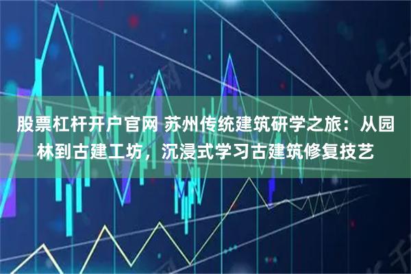 股票杠杆开户官网 苏州传统建筑研学之旅：从园林到古建工坊，沉浸式学习古建筑修复技艺